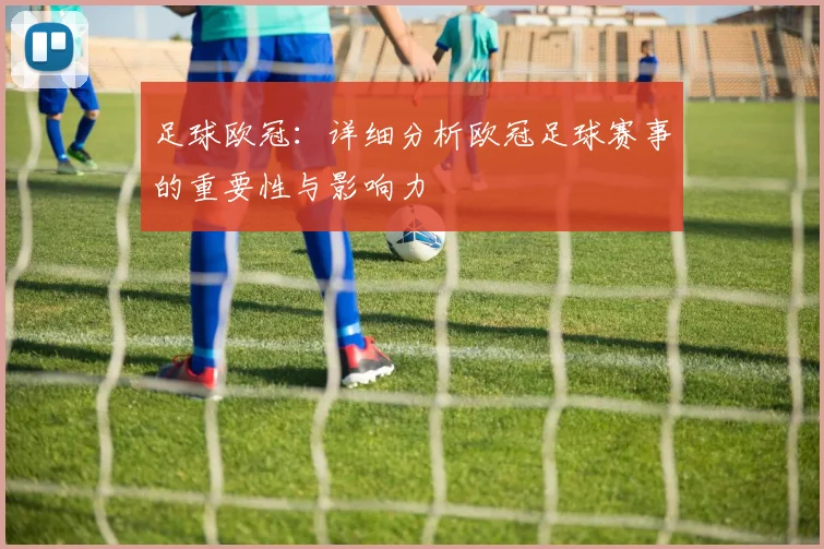 足球欧冠:详细分析欧冠足球赛事的重要性与影响力