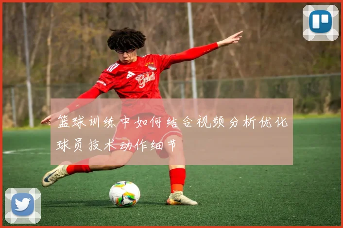 篮球训练中如何结合视频分析优化球员技术动作细节
