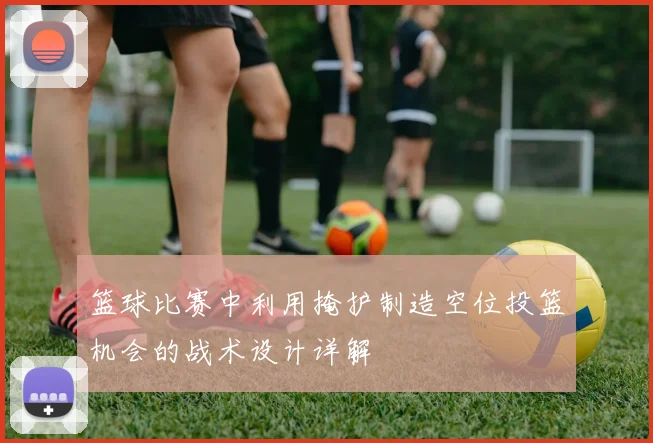 篮球比赛中利用掩护制造空位投篮机会的战术设计详解