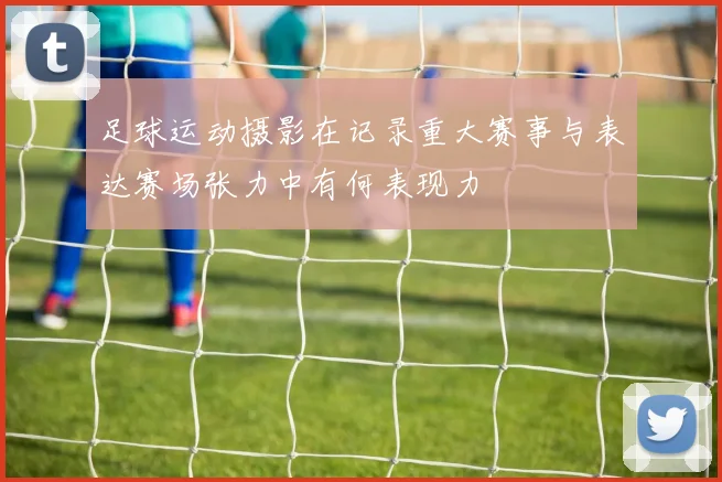 足球运动摄影在记录重大赛事与表达赛场张力中有何表现力